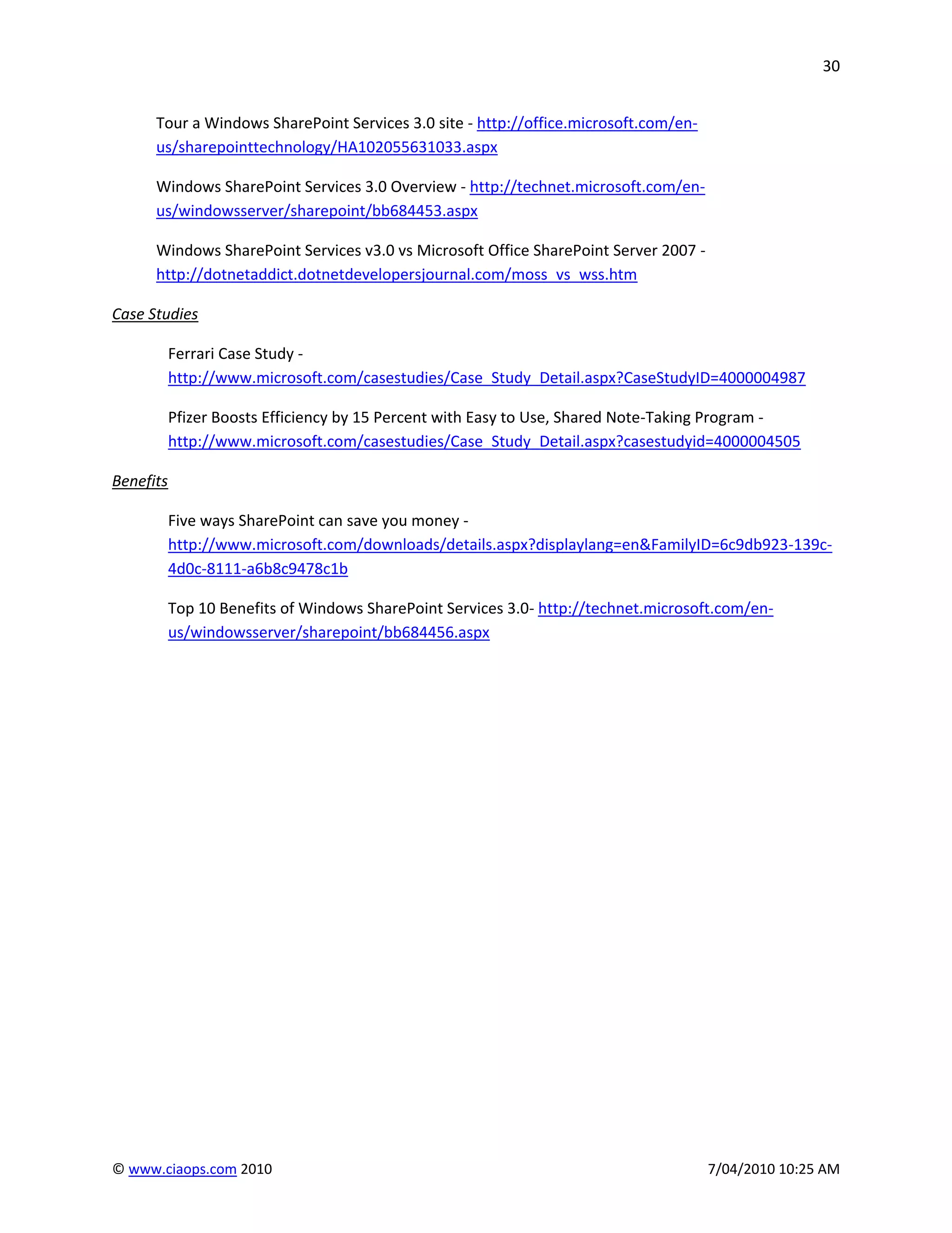 30


      Tour a Windows SharePoint Services 3.0 site - http://office.microsoft.com/en-
      us/sharepointtechnology/HA102055631033.aspx

      Windows SharePoint Services 3.0 Overview - http://technet.microsoft.com/en-
      us/windowsserver/sharepoint/bb684453.aspx

      Windows SharePoint Services v3.0 vs Microsoft Office SharePoint Server 2007 -
      http://dotnetaddict.dotnetdevelopersjournal.com/moss_vs_wss.htm

Case Studies

           Ferrari Case Study -
           http://www.microsoft.com/casestudies/Case_Study_Detail.aspx?CaseStudyID=4000004987

           Pfizer Boosts Efficiency by 15 Percent with Easy to Use, Shared Note-Taking Program -
           http://www.microsoft.com/casestudies/Case_Study_Detail.aspx?casestudyid=4000004505

Benefits

           Five ways SharePoint can save you money -
           http://www.microsoft.com/downloads/details.aspx?displaylang=en&FamilyID=6c9db923-139c-
           4d0c-8111-a6b8c9478c1b

           Top 10 Benefits of Windows SharePoint Services 3.0- http://technet.microsoft.com/en-
           us/windowsserver/sharepoint/bb684456.aspx




© www.ciaops.com 2010                                                                 7/04/2010 10:25 AM
 