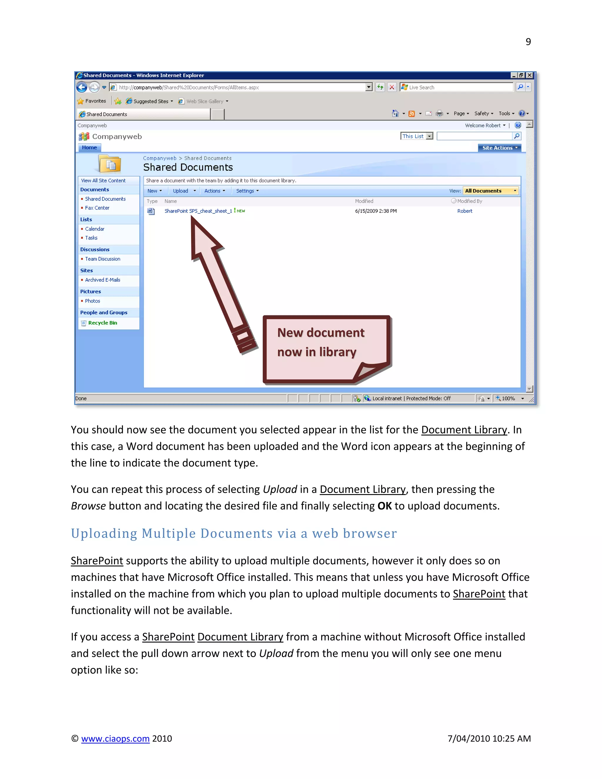 9




                                          New document
                                          now in library




You should now see the document you selected appear in the list for the Document Library. In
this case, a Word document has been uploaded and the Word icon appears at the beginning of
the line to indicate the document type.

You can repeat this process of selecting Upload in a Document Library, then pressing the
Browse button and locating the desired file and finally selecting OK to upload documents.

Uploading Multiple Documents via a web browser
SharePoint supports the ability to upload multiple documents, however it only does so on
machines that have Microsoft Office installed. This means that unless you have Microsoft Office
installed on the machine from which you plan to upload multiple documents to SharePoint that
functionality will not be available.

If you access a SharePoint Document Library from a machine without Microsoft Office installed
and select the pull down arrow next to Upload from the menu you will only see one menu
option like so:




© www.ciaops.com 2010                                                         7/04/2010 10:25 AM
 