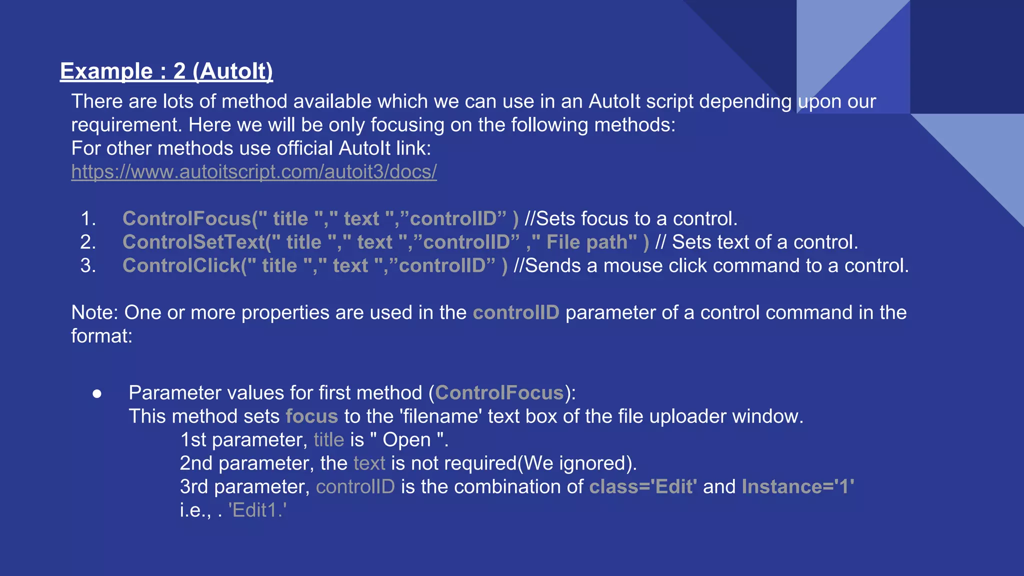 Example : 2 (AutoIt) There are lots of method available which we can use in an AutoIt script depending upon our requirement. Here we will be only focusing on the following methods: For other methods use official AutoIt link: https://www.autoitscript.com/autoit3/docs/ 1. ControlFocus(" title "," text ",”controlID” ) //Sets focus to a control. 2. ControlSetText(" title "," text ",”controlID” ," File path" ) // Sets text of a control. 3. ControlClick(" title "," text ",”controlID” ) //Sends a mouse click command to a control. Note: One or more properties are used in the controlID parameter of a control command in the format: ● Parameter values for first method (ControlFocus): This method sets focus to the 'filename' text box of the file uploader window. 1st parameter, title is " Open ". 2nd parameter, the text is not required(We ignored). 3rd parameter, controlID is the combination of class='Edit' and Instance='1' i.e., . 'Edit1.' 