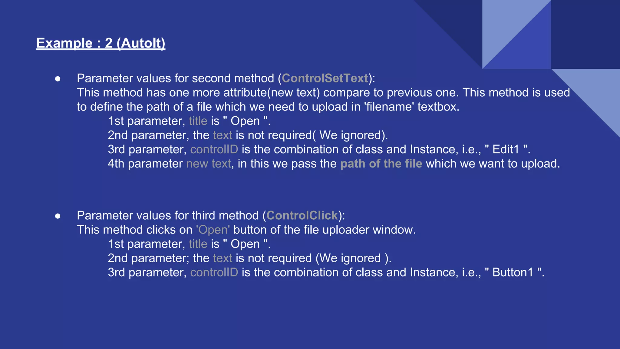 Example : 2 (AutoIt) ● Parameter values for second method (ControlSetText): This method has one more attribute(new text) compare to previous one. This method is used to define the path of a file which we need to upload in 'filename' textbox. 1st parameter, title is " Open ". 2nd parameter, the text is not required( We ignored). 3rd parameter, controlID is the combination of class and Instance, i.e., " Edit1 ". 4th parameter new text, in this we pass the path of the file which we want to upload. ● Parameter values for third method (ControlClick): This method clicks on 'Open' button of the file uploader window. 1st parameter, title is " Open ". 2nd parameter; the text is not required (We ignored ). 3rd parameter, controlID is the combination of class and Instance, i.e., " Button1 ". 