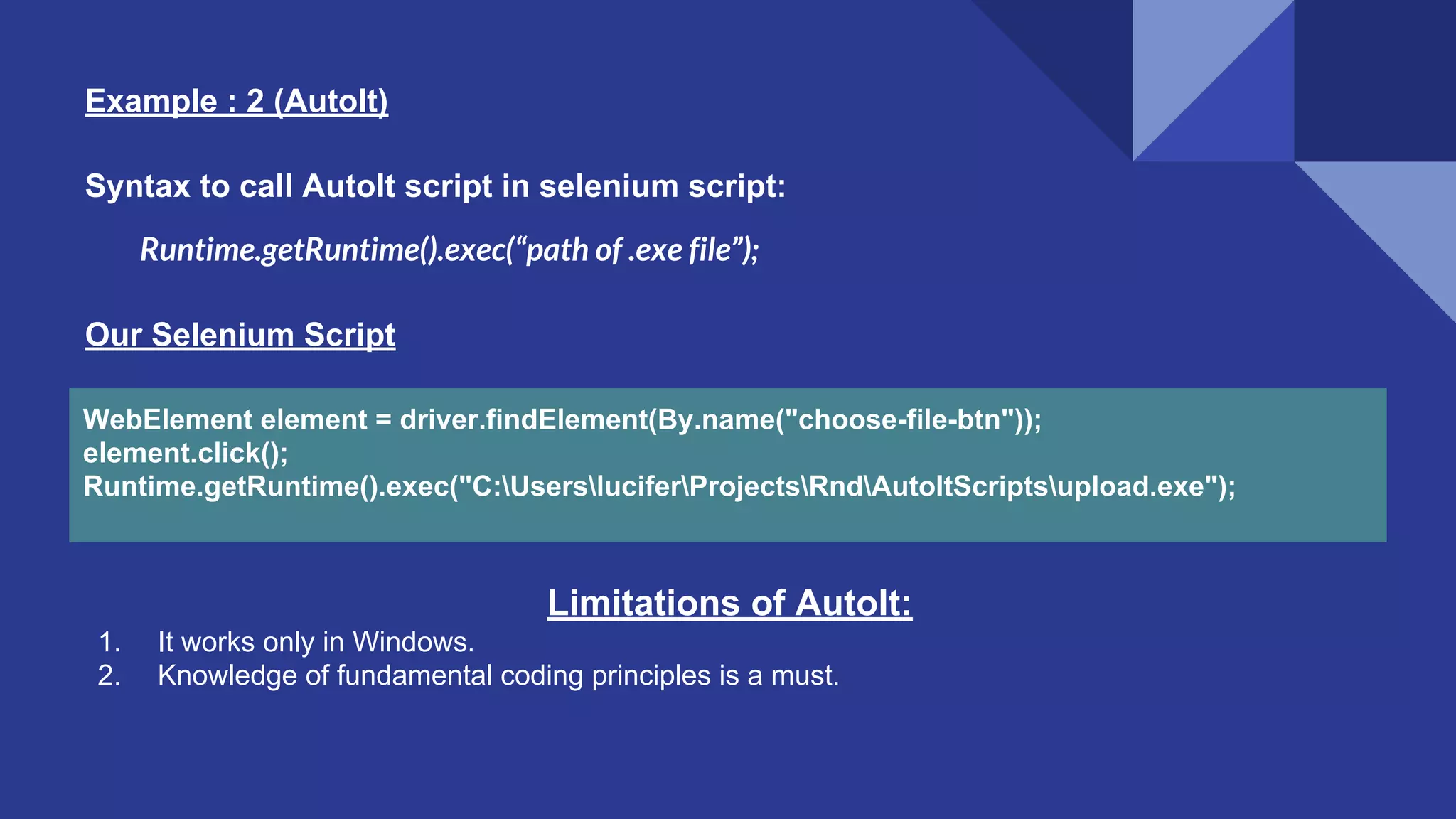 Example : 2 (AutoIt) WebElement element = driver.findElement(By.name("choose-file-btn")); element.click(); Runtime.getRuntime().exec("C:UsersluciferProjectsRndAutoItScriptsupload.exe"); Our Selenium Script Runtime.getRuntime().exec(“path of .exe file”); Syntax to call AutoIt script in selenium script: Limitations of AutoIt: 1. It works only in Windows. 2. Knowledge of fundamental coding principles is a must. 