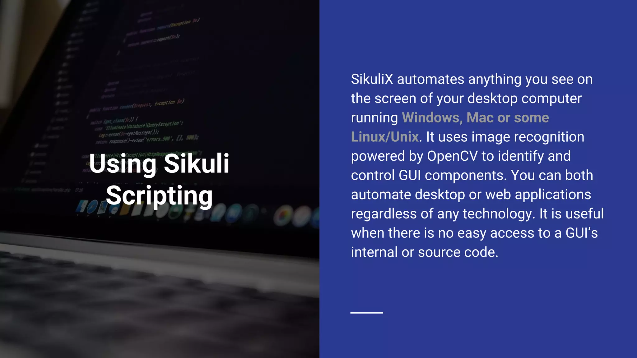 Using Sikuli Scripting SikuliX automates anything you see on the screen of your desktop computer running Windows, Mac or some Linux/Unix. It uses image recognition powered by OpenCV to identify and control GUI components. You can both automate desktop or web applications regardless of any technology. It is useful when there is no easy access to a GUI’s internal or source code. 