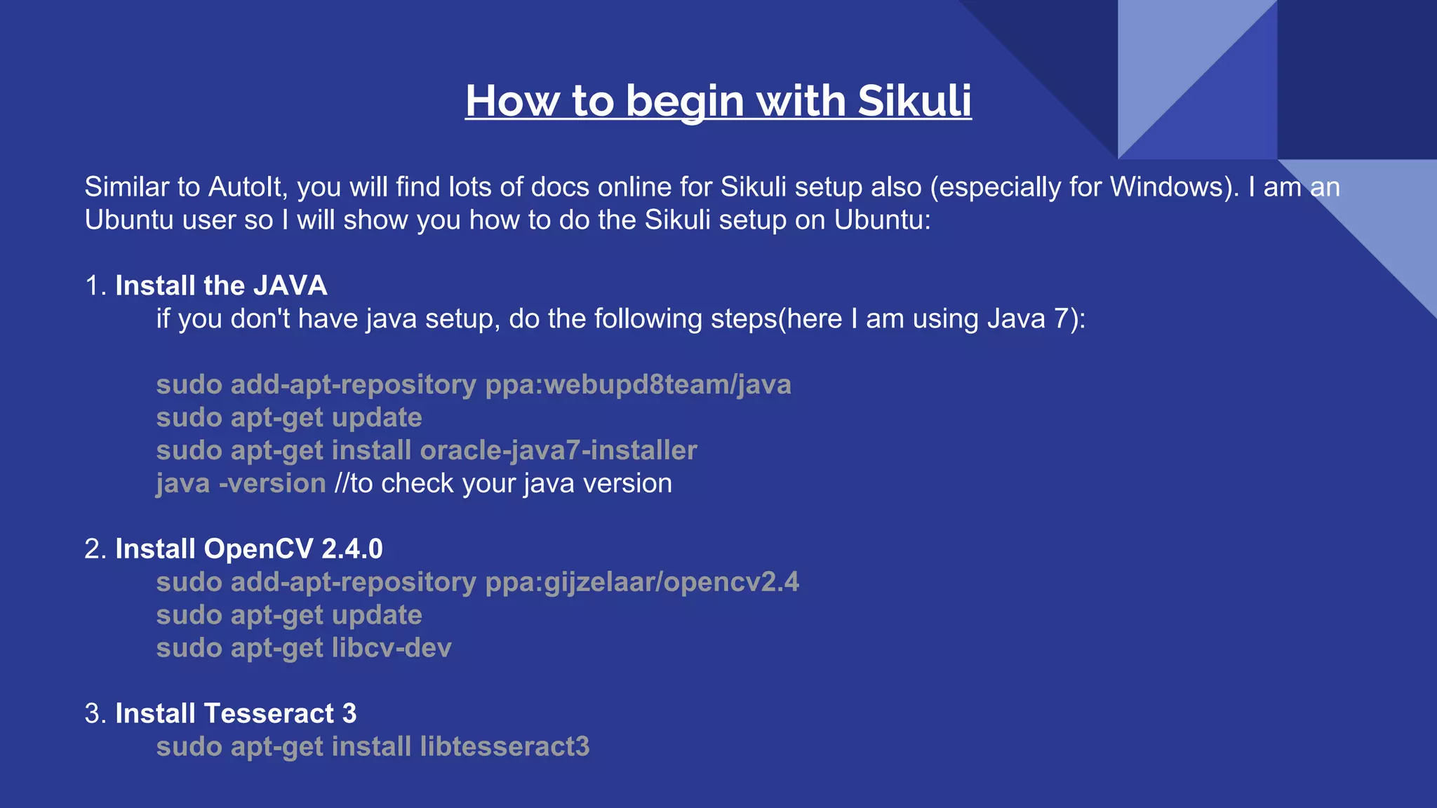 How to begin with Sikuli Similar to AutoIt, you will find lots of docs online for Sikuli setup also (especially for Windows). I am an Ubuntu user so I will show you how to do the Sikuli setup on Ubuntu: 1. Install the JAVA if you don't have java setup, do the following steps(here I am using Java 7): sudo add-apt-repository ppa:webupd8team/java sudo apt-get update sudo apt-get install oracle-java7-installer java -version //to check your java version 2. Install OpenCV 2.4.0 sudo add-apt-repository ppa:gijzelaar/opencv2.4 sudo apt-get update sudo apt-get libcv-dev 3. Install Tesseract 3 sudo apt-get install libtesseract3 