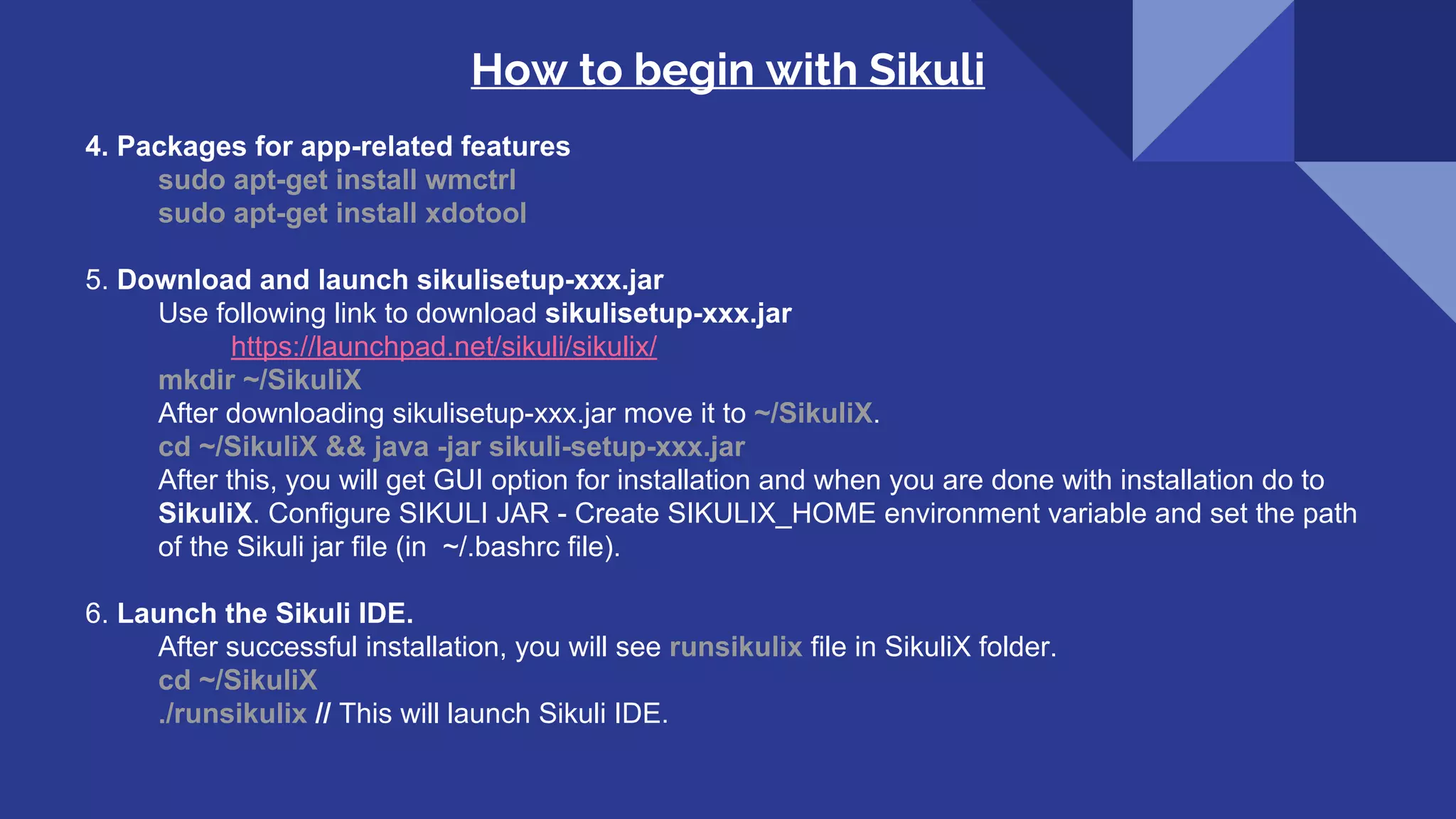 How to begin with Sikuli 4. Packages for app-related features sudo apt-get install wmctrl sudo apt-get install xdotool 5. Download and launch sikulisetup-xxx.jar Use following link to download sikulisetup-xxx.jar https://launchpad.net/sikuli/sikulix/ mkdir ~/SikuliX After downloading sikulisetup-xxx.jar move it to ~/SikuliX. cd ~/SikuliX && java -jar sikuli-setup-xxx.jar After this, you will get GUI option for installation and when you are done with installation do to SikuliX. Configure SIKULI JAR - Create SIKULIX_HOME environment variable and set the path of the Sikuli jar file (in ~/.bashrc file). 6. Launch the Sikuli IDE. After successful installation, you will see runsikulix file in SikuliX folder. cd ~/SikuliX ./runsikulix // This will launch Sikuli IDE. 