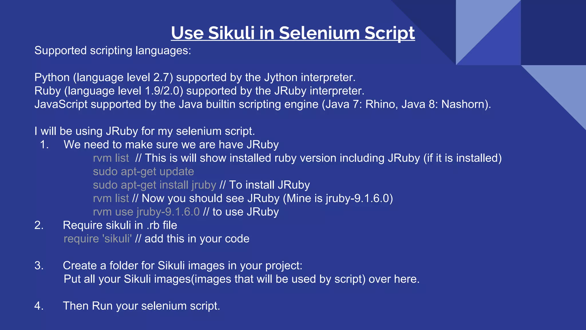 Use Sikuli in Selenium Script Supported scripting languages: Python (language level 2.7) supported by the Jython interpreter. Ruby (language level 1.9/2.0) supported by the JRuby interpreter. JavaScript supported by the Java builtin scripting engine (Java 7: Rhino, Java 8: Nashorn). I will be using JRuby for my selenium script. 1. We need to make sure we are have JRuby rvm list // This is will show installed ruby version including JRuby (if it is installed) sudo apt-get update sudo apt-get install jruby // To install JRuby rvm list // Now you should see JRuby (Mine is jruby-9.1.6.0) rvm use jruby-9.1.6.0 // to use JRuby 2. Require sikuli in .rb file require 'sikuli' // add this in your code 3. Create a folder for Sikuli images in your project: Put all your Sikuli images(images that will be used by script) over here. 4. Then Run your selenium script. 