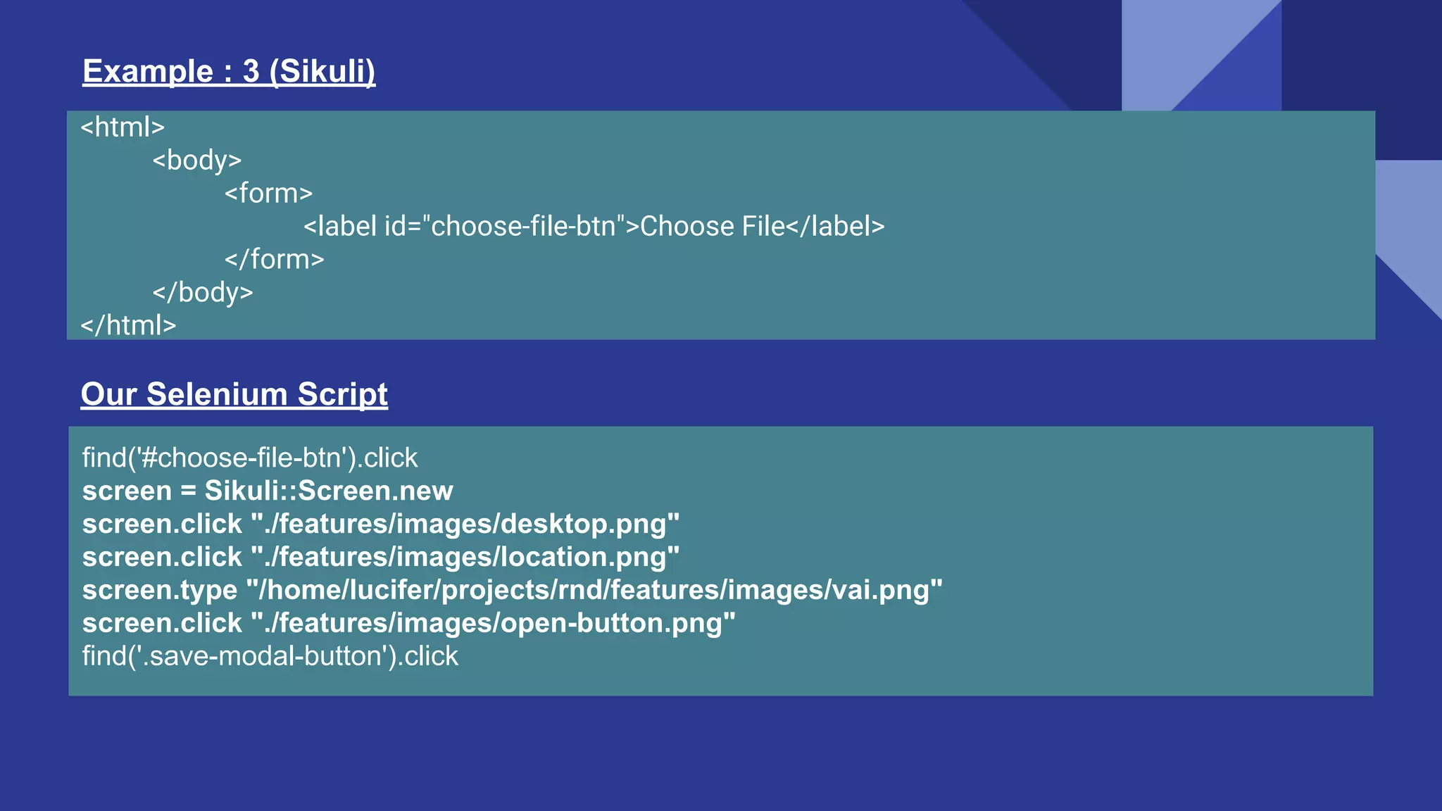 <html> <body> <form> <label id="choose-file-btn">Choose File</label> </form> </body> </html> Example : 3 (Sikuli) find('#choose-file-btn').click screen = Sikuli::Screen.new screen.click "./features/images/desktop.png" screen.click "./features/images/location.png" screen.type "/home/lucifer/projects/rnd/features/images/vai.png" screen.click "./features/images/open-button.png" find('.save-modal-button').click Our Selenium Script 