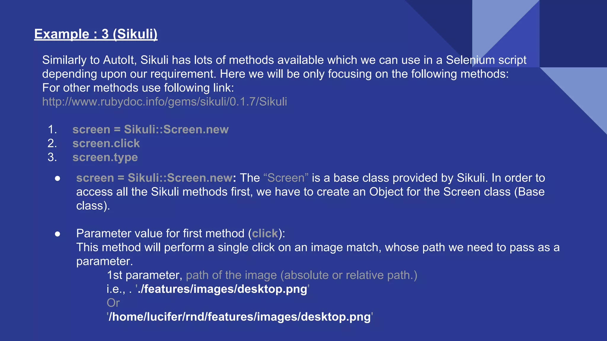 Example : 3 (Sikuli) Similarly to AutoIt, Sikuli has lots of methods available which we can use in a Selenium script depending upon our requirement. Here we will be only focusing on the following methods: For other methods use following link: http://www.rubydoc.info/gems/sikuli/0.1.7/Sikuli 1. screen = Sikuli::Screen.new 2. screen.click 3. screen.type ● screen = Sikuli::Screen.new: The “Screen” is a base class provided by Sikuli. In order to access all the Sikuli methods first, we have to create an Object for the Screen class (Base class). ● Parameter value for first method (click): This method will perform a single click on an image match, whose path we need to pass as a parameter. 1st parameter, path of the image (absolute or relative path.) i.e., . './features/images/desktop.png' Or '/home/lucifer/rnd/features/images/desktop.png' 