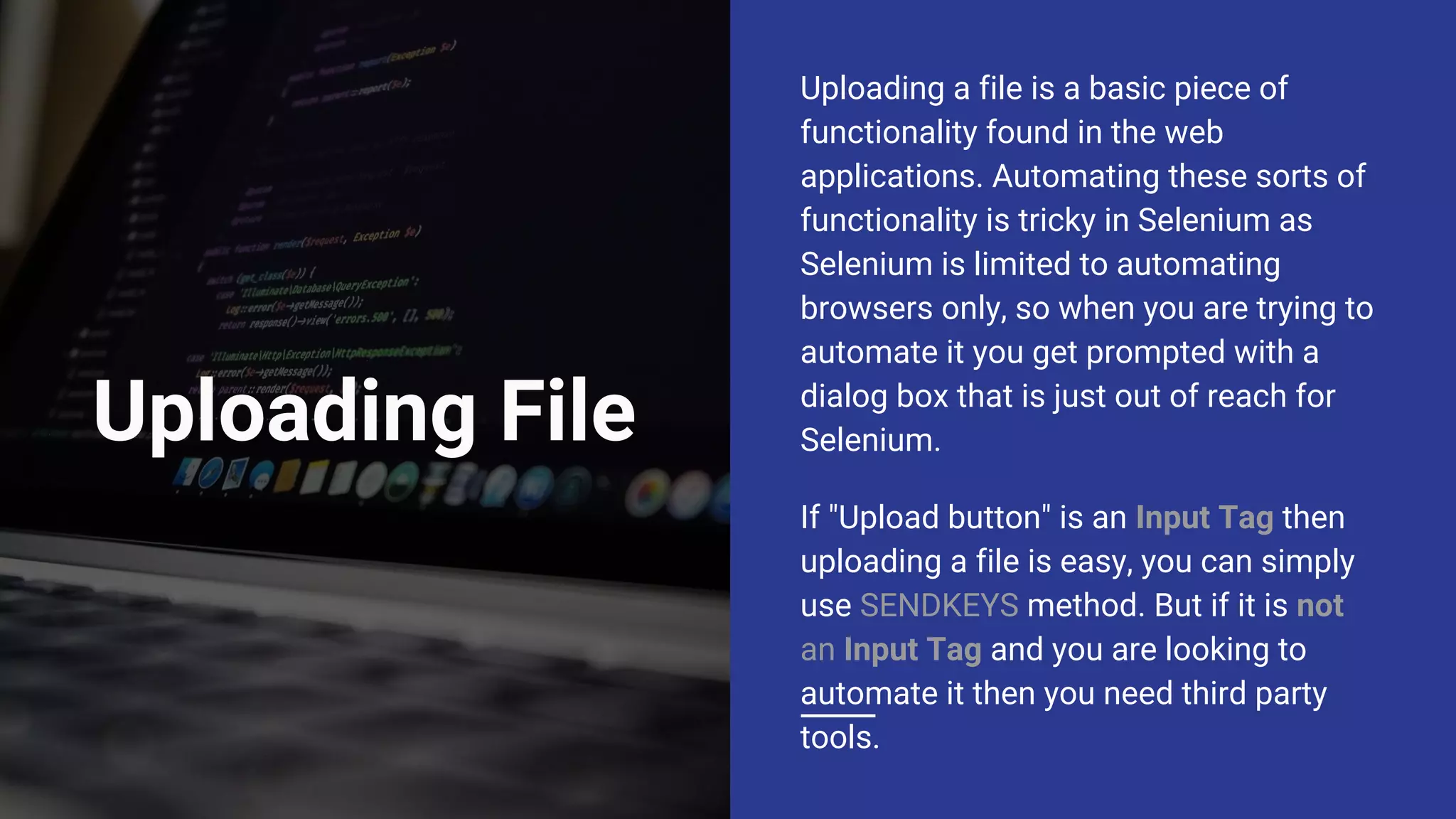 Uploading File Uploading a file is a basic piece of functionality found in the web applications. Automating these sorts of functionality is tricky in Selenium as Selenium is limited to automating browsers only, so when you are trying to automate it you get prompted with a dialog box that is just out of reach for Selenium. If "Upload button" is an Input Tag then uploading a file is easy, you can simply use SENDKEYS method. But if it is not an Input Tag and you are looking to automate it then you need third party tools. 