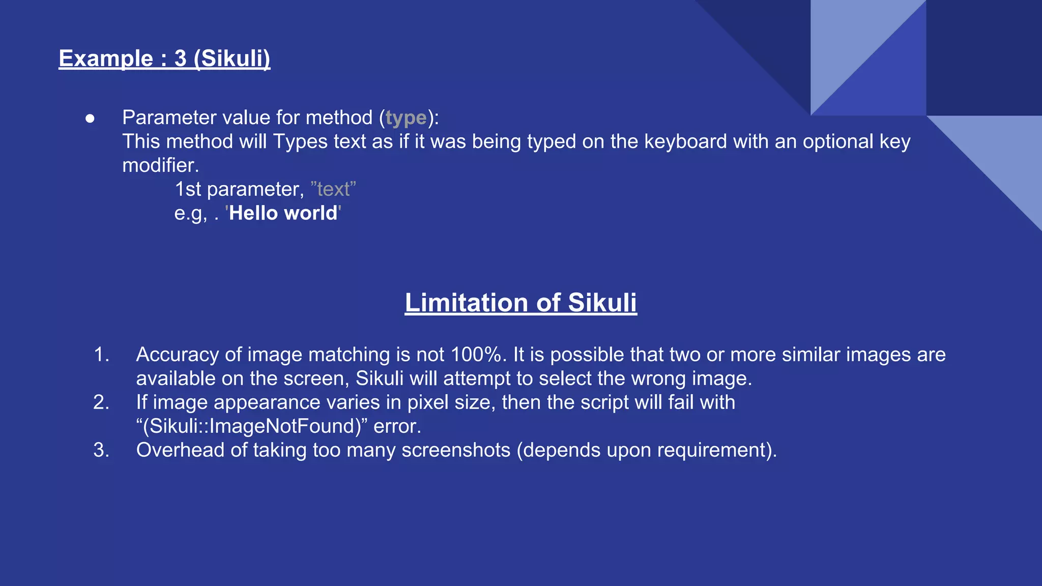Example : 3 (Sikuli) ● Parameter value for method (type): This method will Types text as if it was being typed on the keyboard with an optional key modifier. 1st parameter, ”text” e.g, . 'Hello world' Limitation of Sikuli 1. Accuracy of image matching is not 100%. It is possible that two or more similar images are available on the screen, Sikuli will attempt to select the wrong image. 2. If image appearance varies in pixel size, then the script will fail with “(Sikuli::ImageNotFound)” error. 3. Overhead of taking too many screenshots (depends upon requirement). 