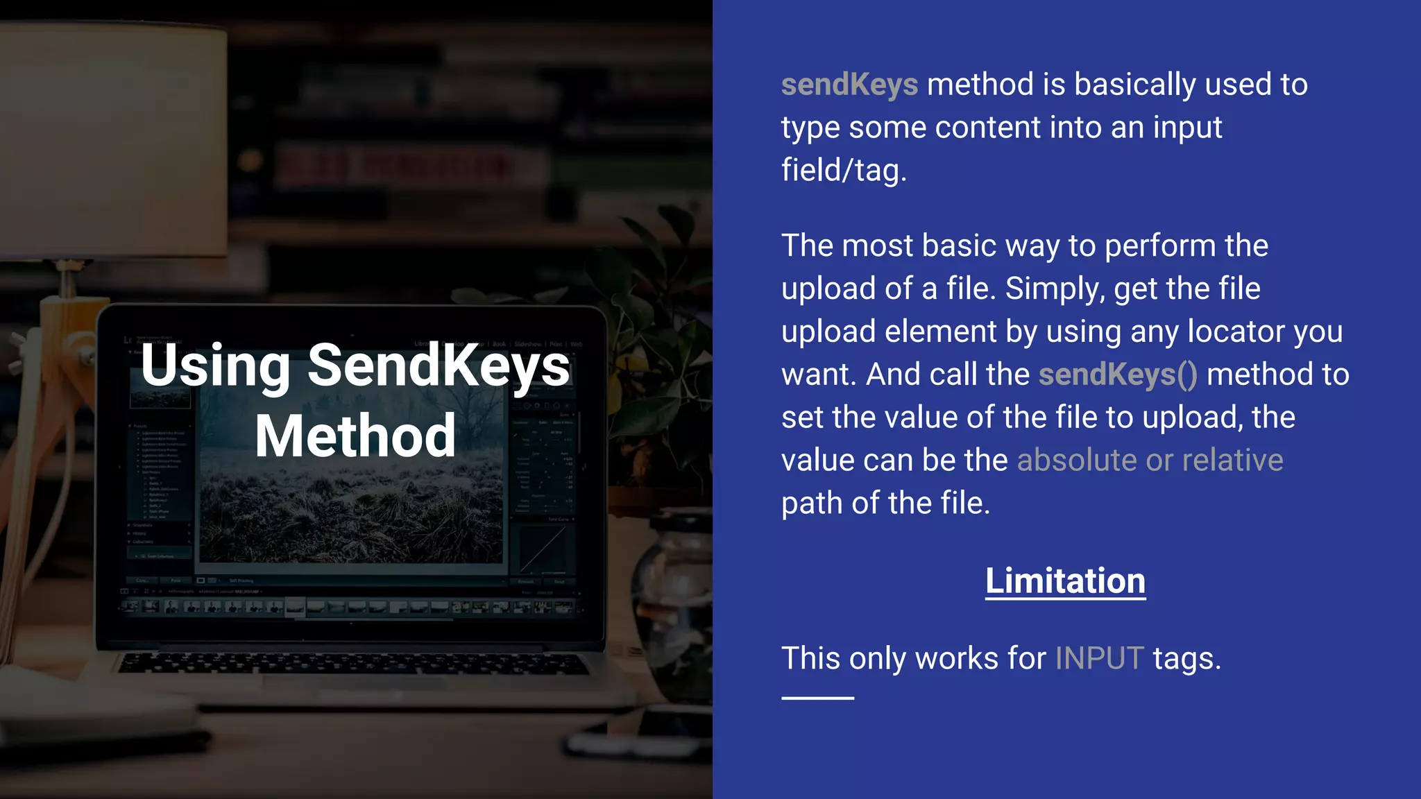 Using SendKeys Method sendKeys method is basically used to type some content into an input field/tag. The most basic way to perform the upload of a file. Simply, get the file upload element by using any locator you want. And call the sendKeys() method to set the value of the file to upload, the value can be the absolute or relative path of the file. Limitation This only works for INPUT tags. 