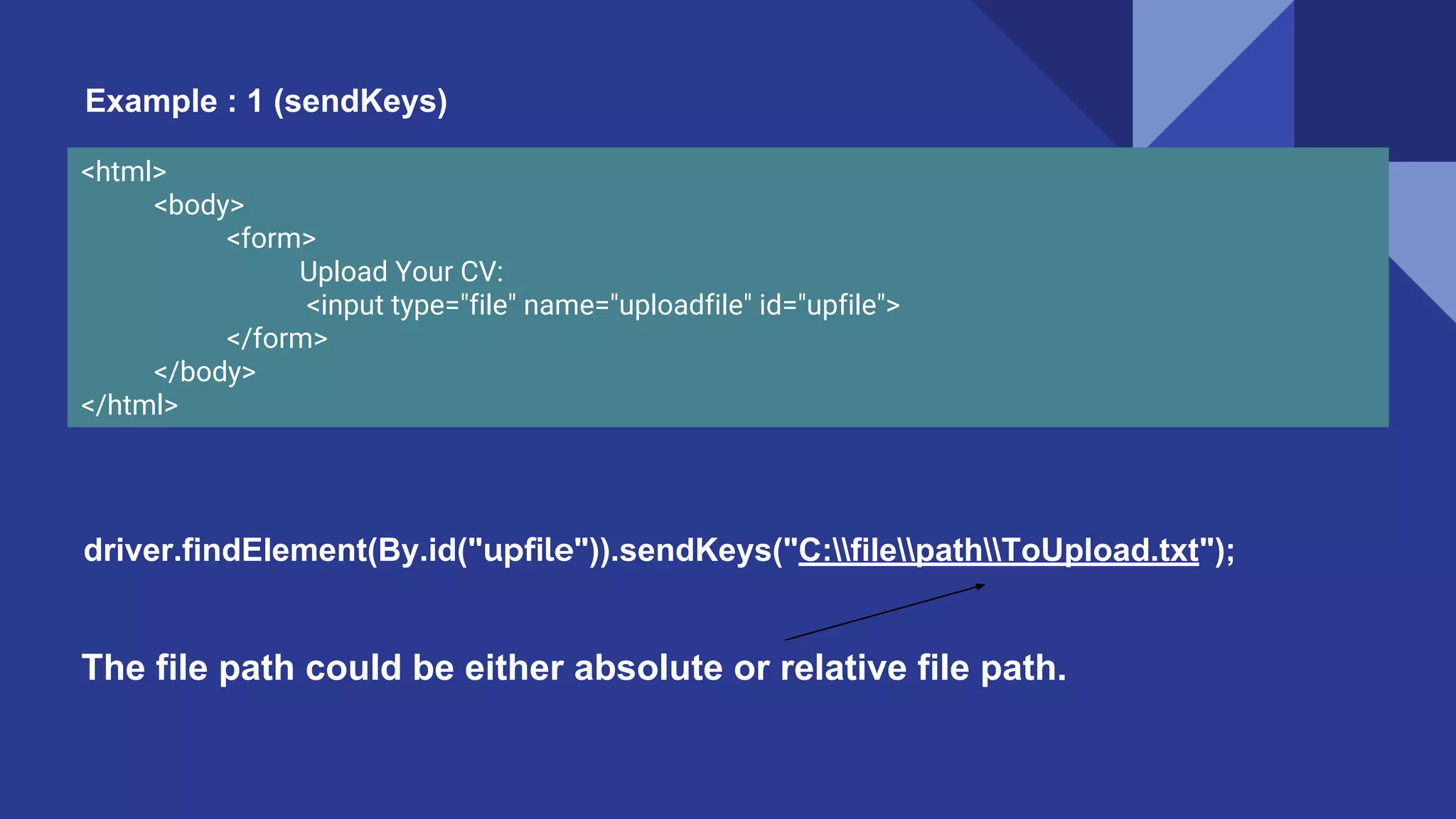 <html> <body> <form> Upload Your CV: <input type="file" name="uploadfile" id="upfile"> </form> </body> </html> driver.findElement(By.id("upfile")).sendKeys("C:filepathToUpload.txt"); The file path could be either absolute or relative file path. Example : 1 (sendKeys) 