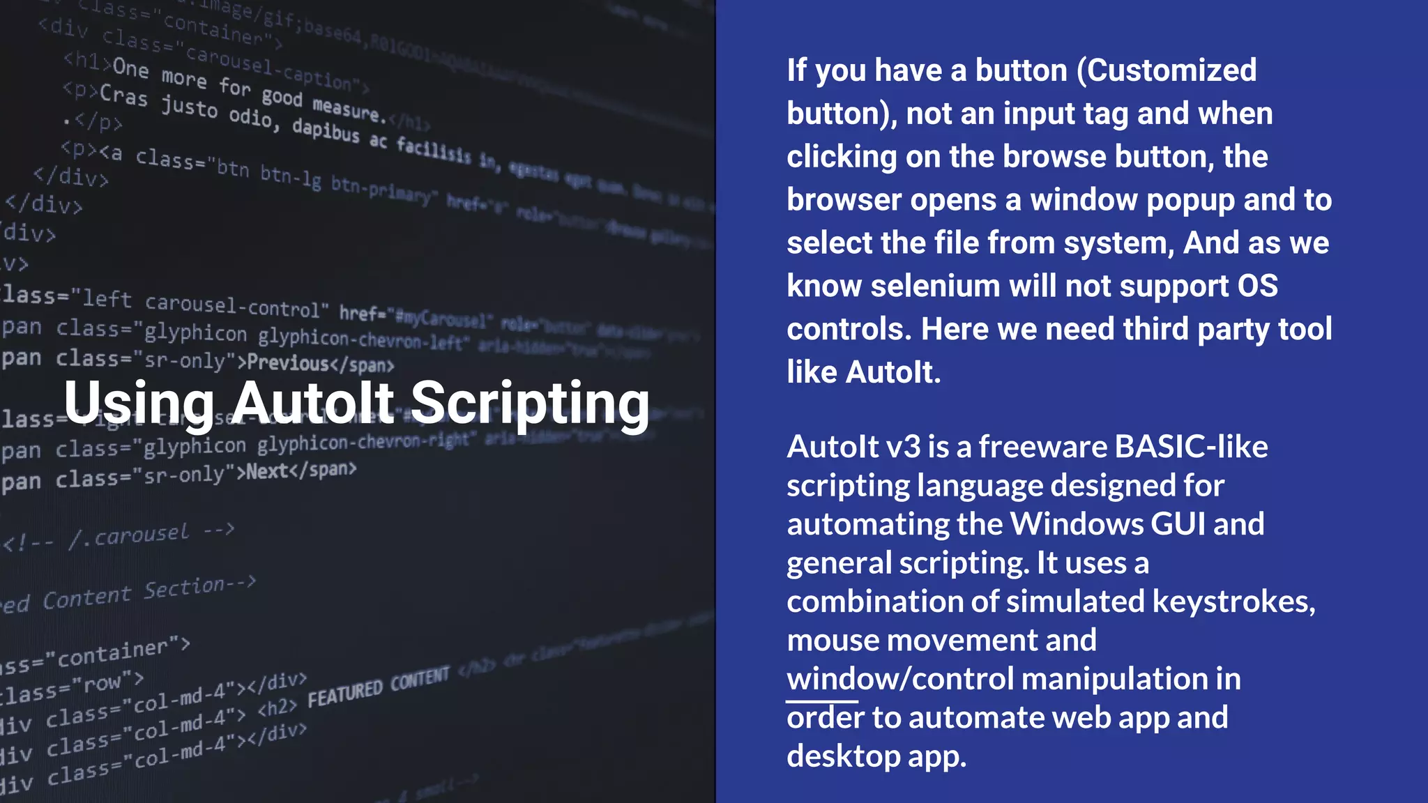 Using AutoIt Scripting If you have a button (Customized button), not an input tag and when clicking on the browse button, the browser opens a window popup and to select the file from system, And as we know selenium will not support OS controls. Here we need third party tool like AutoIt. AutoIt v3 is a freeware BASIC-like scripting language designed for automating the Windows GUI and general scripting. It uses a combination of simulated keystrokes, mouse movement and window/control manipulation in order to automate web app and desktop app. 