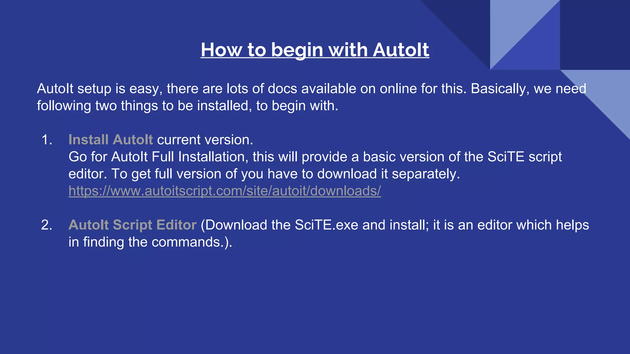 How to begin with AutoIt AutoIt setup is easy, there are lots of docs available on online for this. Basically, we need following two things to be installed, to begin with. 1. Install AutoIt current version. Go for AutoIt Full Installation, this will provide a basic version of the SciTE script editor. To get full version of you have to download it separately. https://www.autoitscript.com/site/autoit/downloads/ 2. AutoIt Script Editor (Download the SciTE.exe and install; it is an editor which helps in finding the commands.). 