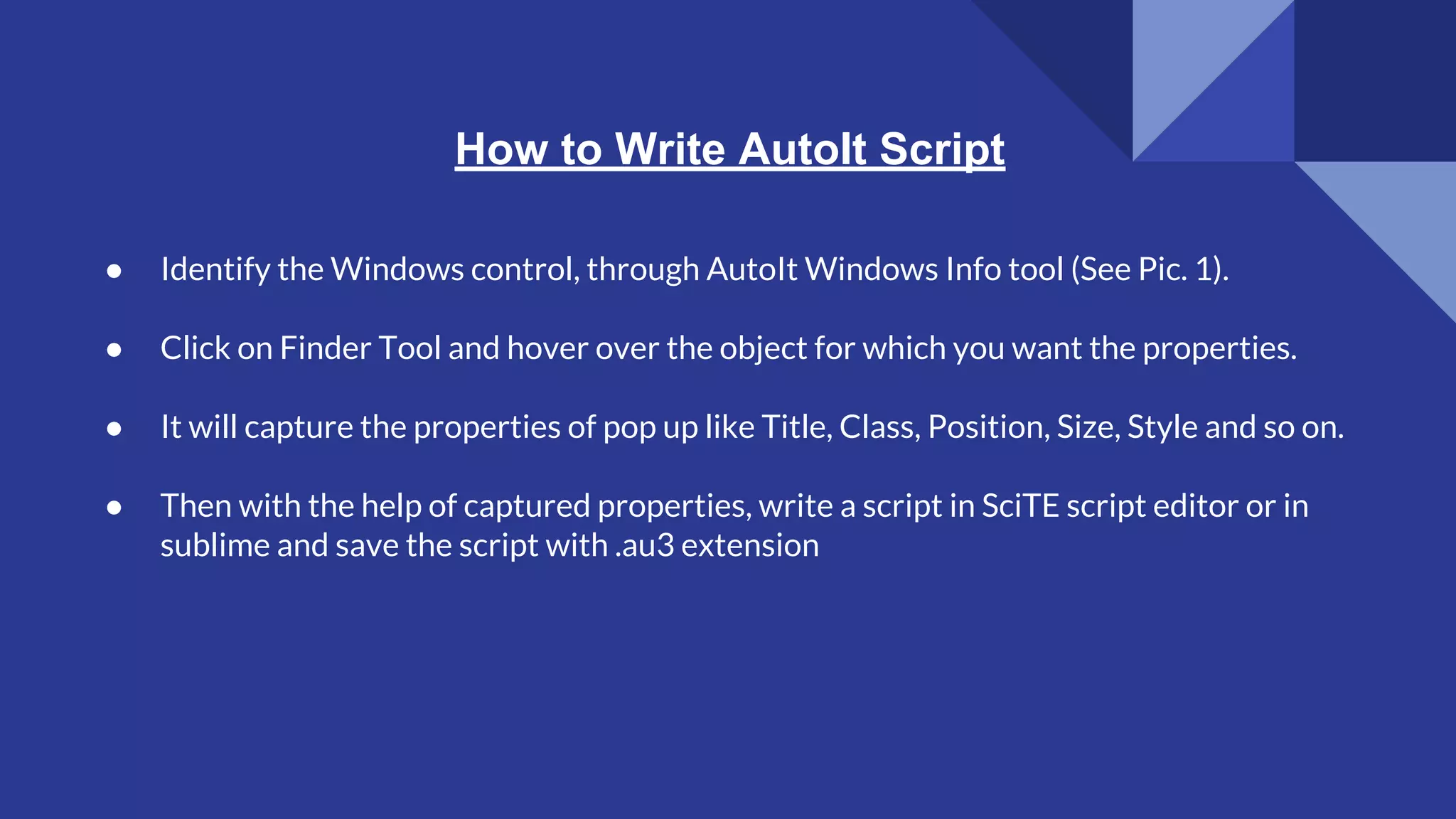 How to Write AutoIt Script ● Identify the Windows control, through AutoIt Windows Info tool (See Pic. 1). ● Click on Finder Tool and hover over the object for which you want the properties. ● It will capture the properties of pop up like Title, Class, Position, Size, Style and so on. ● Then with the help of captured properties, write a script in SciTE script editor or in sublime and save the script with .au3 extension 