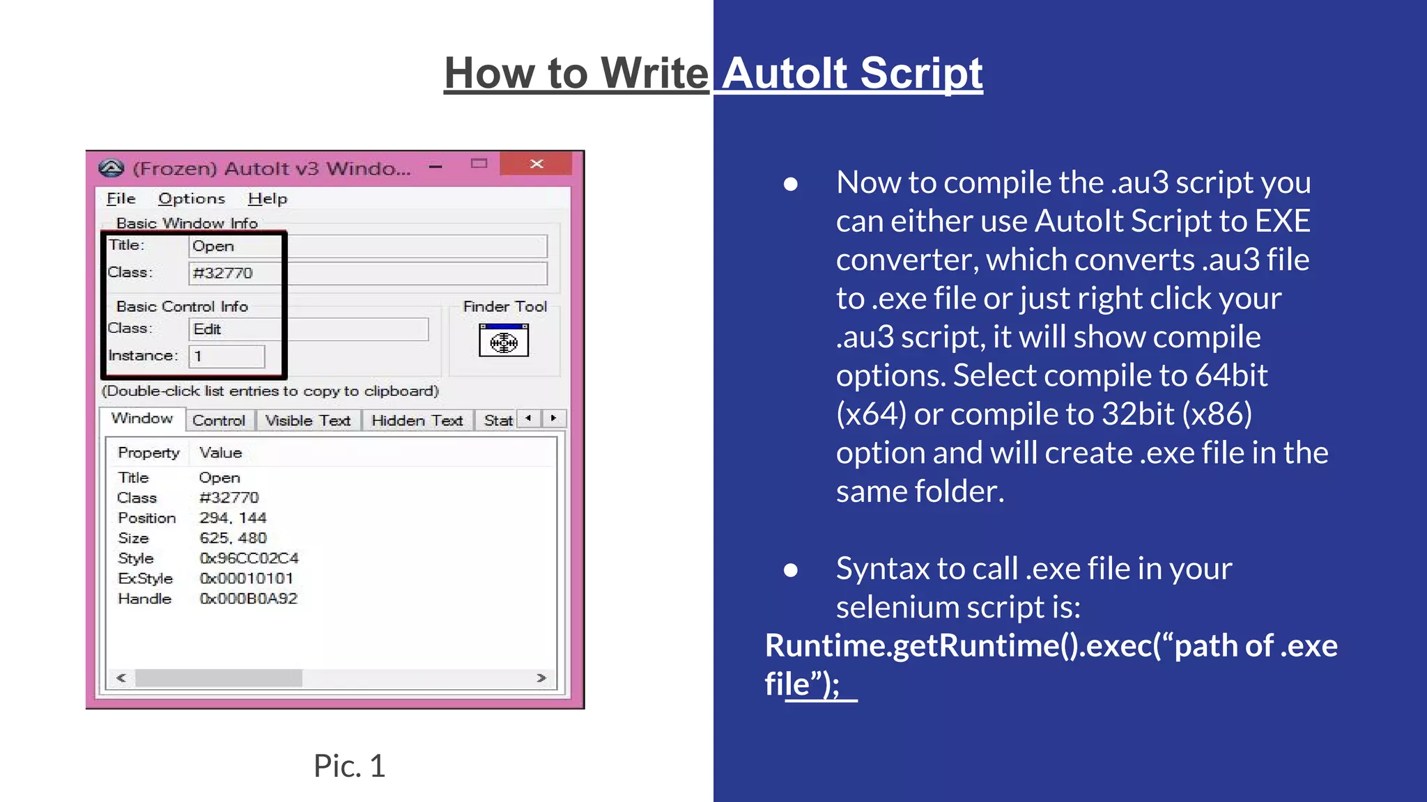 How to Write AutoIt Script ● Now to compile the .au3 script you can either use AutoIt Script to EXE converter, which converts .au3 file to .exe file or just right click your .au3 script, it will show compile options. Select compile to 64bit (x64) or compile to 32bit (x86) option and will create .exe file in the same folder. ● Syntax to call .exe file in your selenium script is: Runtime.getRuntime().exec(“path of .exe file”); Pic. 1 
