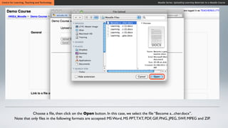 Centre for Learning, Teaching and Technology                                                     Moodle Series: Uploading Learning Materials to a Moodle Course




                     Choose a ﬁle, then click on the Open button. In this case, we select the ﬁle “Become a...cher.docx”.
          Note that only ﬁles in the following formats are accepted: MS Word, MS PPT, TXT, PDF, GIF, PNG, JPEG, SWF, MPEG and ZIP.
 