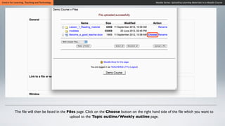 Centre for Learning, Teaching and Technology                                                       Moodle Series: Uploading Learning Materials to a Moodle Course




           The ﬁle will then be listed in the Files page. Click on the Choose button on the right hand side of the ﬁle which you want to
                                                upload to the Topic outline/Weekly outline page.
 