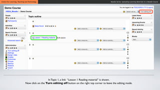 Centre for Learning, Teaching and Technology                                                          Moodle Series: Uploading Learning Materials to a Moodle Course




                                                In Topic 1, a link “Lesson 1 Reading material” is shown.
                              Now click on the Turn editing off button on the right top corner to leave the editing mode.
 