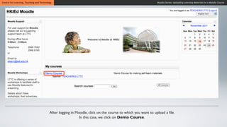 Centre for Learning, Teaching and Technology                                                                  Moodle Series: Uploading Learning Materials to a Moodle Course




                                          After logging in Moodle, click on the course to which you want to upload a ﬁle.
                                                             In this case, we click on Demo Course.
 
