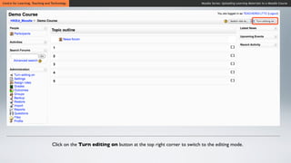 Centre for Learning, Teaching and Technology                                                            Moodle Series: Uploading Learning Materials to a Moodle Course




                                  Click on the Turn editing on button at the top right corner to switch to the editing mode.
 