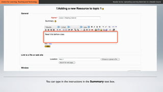 Centre for Learning, Teaching and Technology                                                          Moodle Series: Uploading Learning Materials to a Moodle Course




                                               You can type in the instructions in the Summary text box.
 
