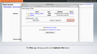 Centre for Learning, Teaching and Technology                                                            Moodle Series: Uploading Learning Materials to a Moodle Course




                                               The Files page will pop up, click on the Upload a ﬁle button.
 