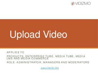 Upload Video
A P P L I E S TO
PRODUCTS: ENTERPRISE TUBE, MEDIA TUBE, MEDIA
LMS AND MEDIA COMMERCE
R O L E : A D M I N I S T R ATO R , M A N A G E R S A N D M O D E R ATO R S
www.vidizmo.com

 
