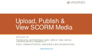 Upload, Publish &
View SCORM Media
A P P L I E S TO
PRODUCTS: ENTERPRISE TUBE, MEDIA TUBE, MEDIA
LMS AND MEDIA COMMERCE
R O L E : A D M I N I S T R ATO R , M A N A G E R S A N D M O D E R ATO R S
www.vidizmo.com

 
