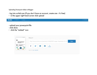 Uploading Powerpoint slides to Blogger:
- log into scribd.com (if you don’t have an account, create one - it’s free)
- in the upper right hand corner click upload
- upload your powerpoint file
- click done
- click the “embed” icon