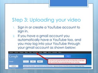 Step 3: Uploading your video
1. Sign in or create a YouTube account to
sign in.
2. If you have a gmail account you
automatically have a YouTube too, and
you may log into your YouTube through
your gmail account as shown below:
 