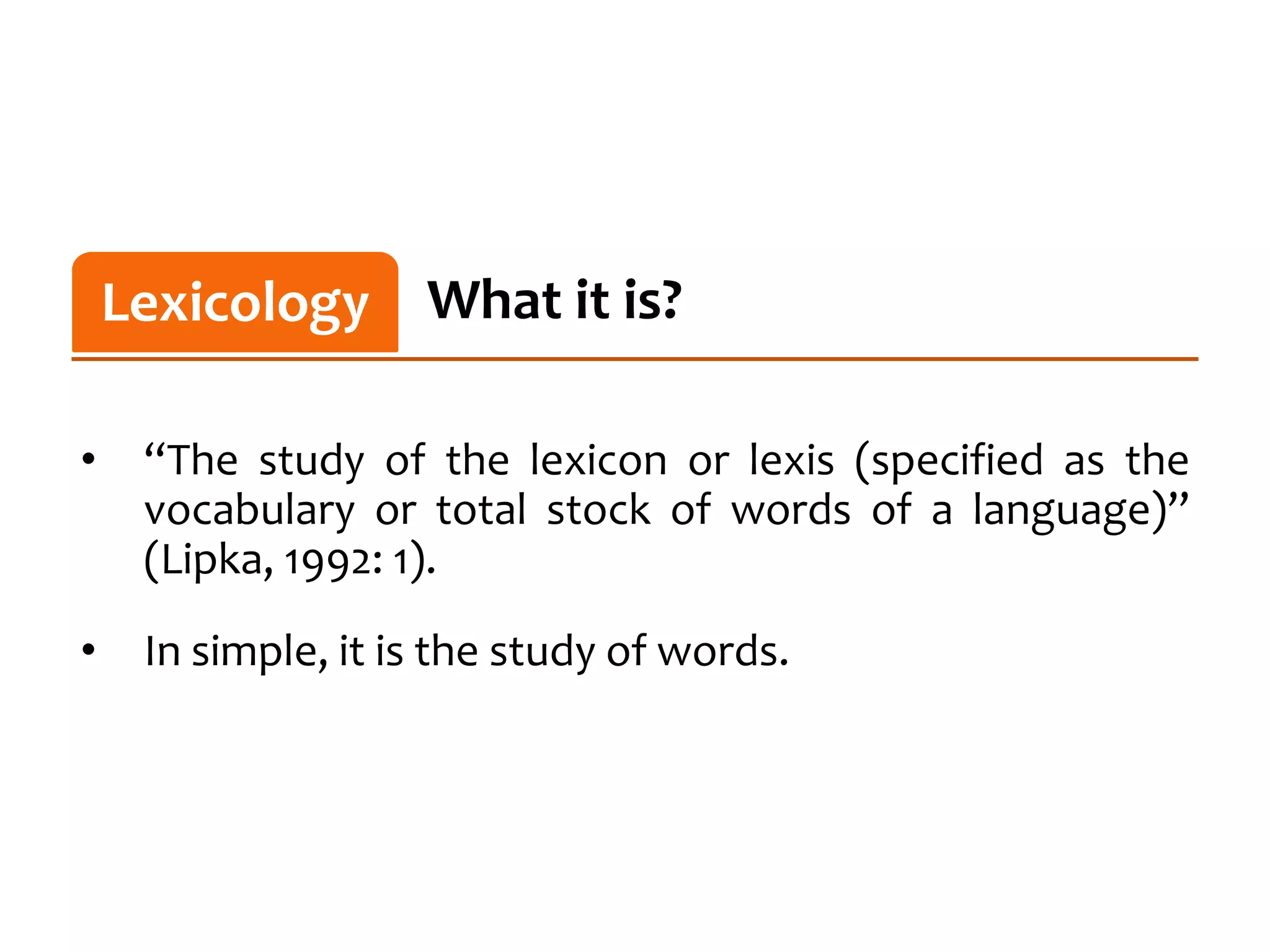 Lexicology
    Lexicology What it is?

•    “The study of the lexicon or lexis (specified as the
     vocabulary or total stock of words of a language)”
     (Lipka, 1992: 1).

•    In simple, it is the study of words.
 