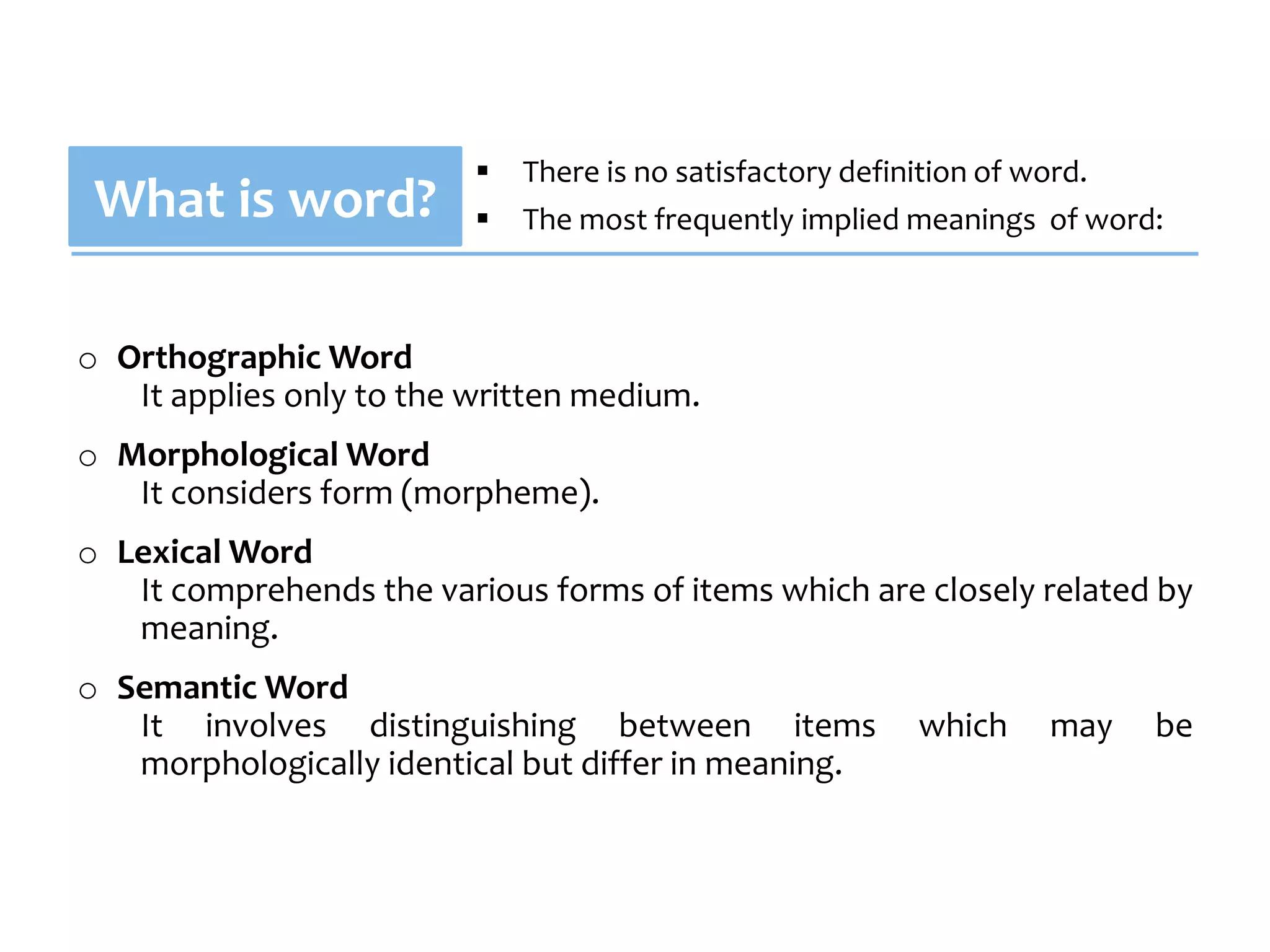    There is no satisfactory definition of word.
 What is word?               The most frequently implied meanings of word:



o Orthographic Word
   It applies only to the written medium.
o Morphological Word
   It considers form (morpheme).
o Lexical Word
   It comprehends the various forms of items which are closely related by
   meaning.
o Semantic Word
   It involves distinguishing between items              which     may    be
   morphologically identical but differ in meaning.
 