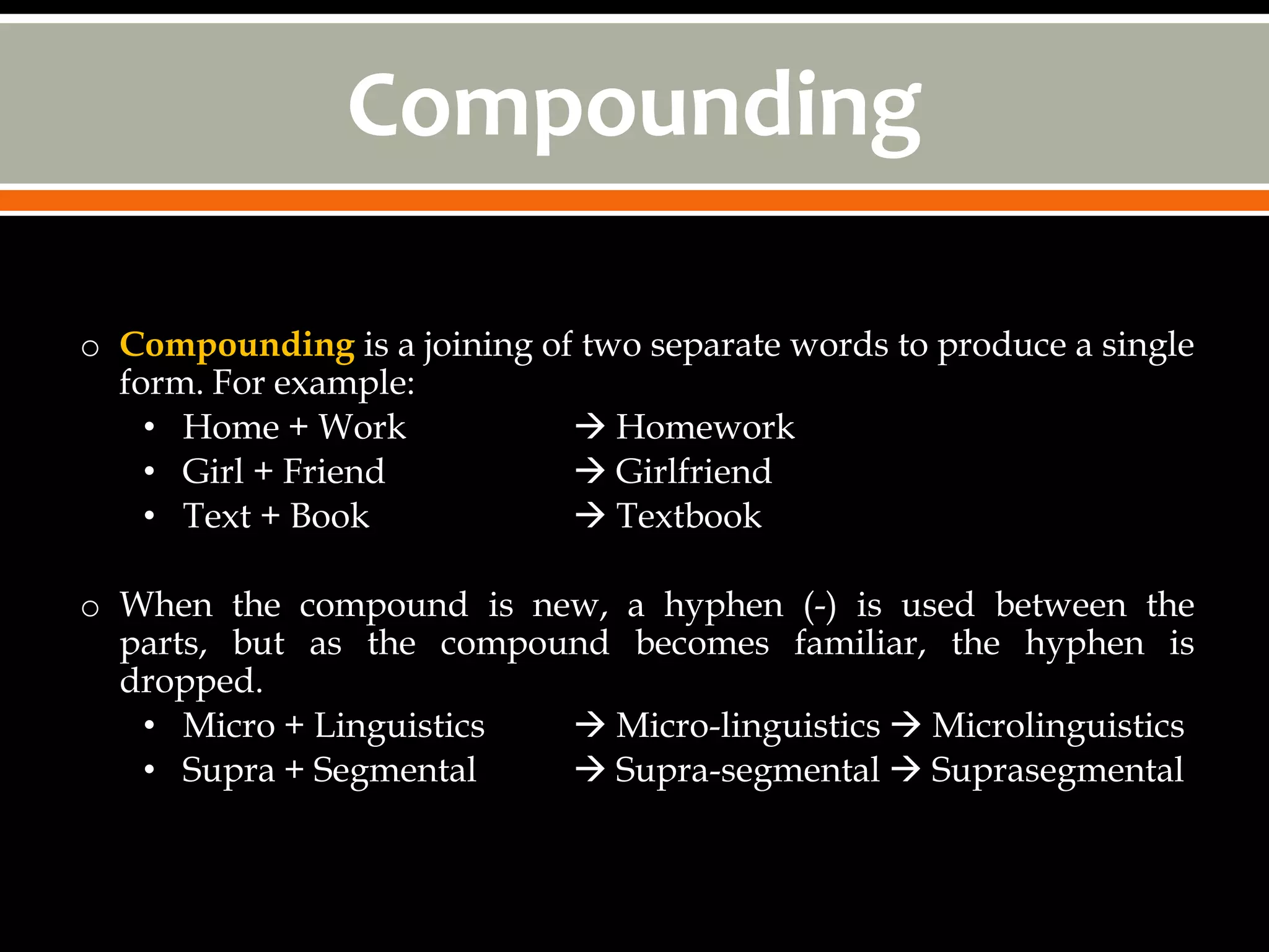 Compounding

o Compounding is a joining of two separate words to produce a single
  form. For example:
    • Home + Work             Homework
    • Girl + Friend           Girlfriend
    • Text + Book             Textbook

o When the compound is new, a hyphen (-) is used between the
  parts, but as the compound becomes familiar, the hyphen is
  dropped.
   • Micro + Linguistics   Micro-linguistics  Microlinguistics
   • Supra + Segmental     Supra-segmental  Suprasegmental
 