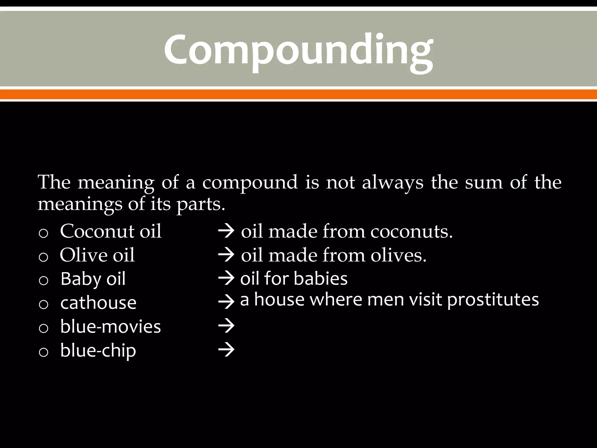Compounding

The meaning of a compound is not always the sum of the
meanings of its parts.
o Coconut oil        oil made from coconuts.
o Olive oil          oil made from olives.
o Baby oil            oil for babies
o cathouse            a house where men visit prostitutes
o blue-movies        
o blue-chip          
 