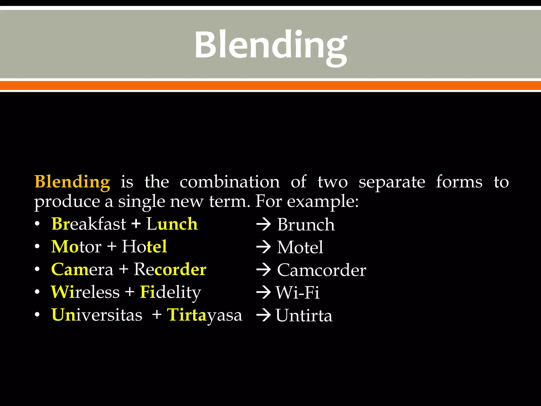 Blending


Blending is the combination of two separate forms to
produce a single new term. For example:
• Breakfast + Lunch         Brunch
• Motor + Hotel             Motel
• Camera + Recorder         Camcorder
• Wireless + Fidelity       Wi-Fi
• Universitas + Tirtayasa  Untirta
 