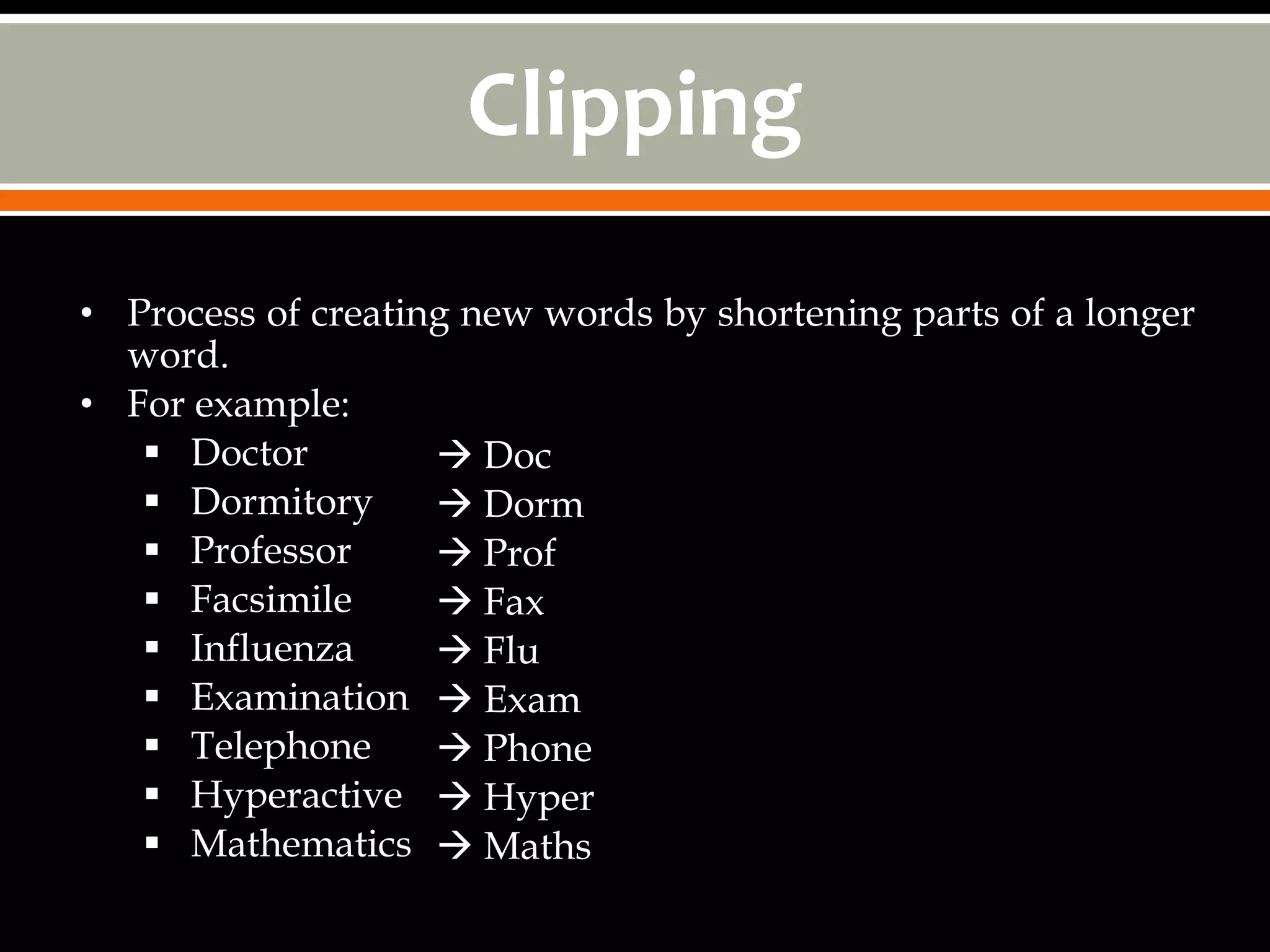 Clipping

• Process of creating new words by shortening parts of a longer
  word.
• For example:
    Doctor          Doc
    Dormitory       Dorm
    Professor       Prof
    Facsimile       Fax
    Influenza       Flu
    Examination  Exam
    Telephone       Phone
    Hyperactive  Hyper
    Mathematics  Maths
 