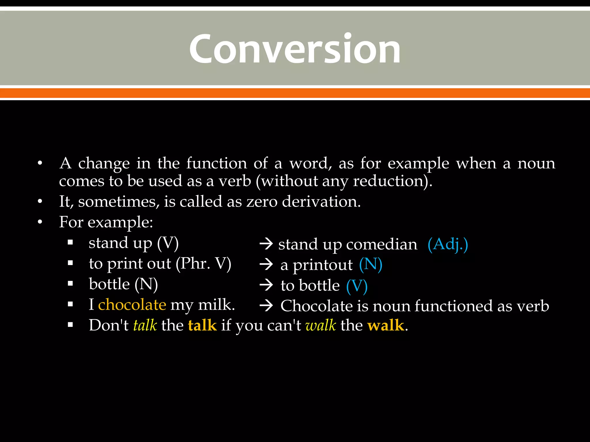 Conversion

• A change in the function of a word, as for example when a noun
  comes to be used as a verb (without any reduction).
• It, sometimes, is called as zero derivation.
• For example:
    stand up (V)               stand up comedian (Adj.)
    to print out (Phr. V)      a printout (N)
    bottle (N)                 to bottle (V)
    I chocolate my milk.  Chocolate is noun functioned as verb
    Don't talk the talk if you can't walk the walk.
 