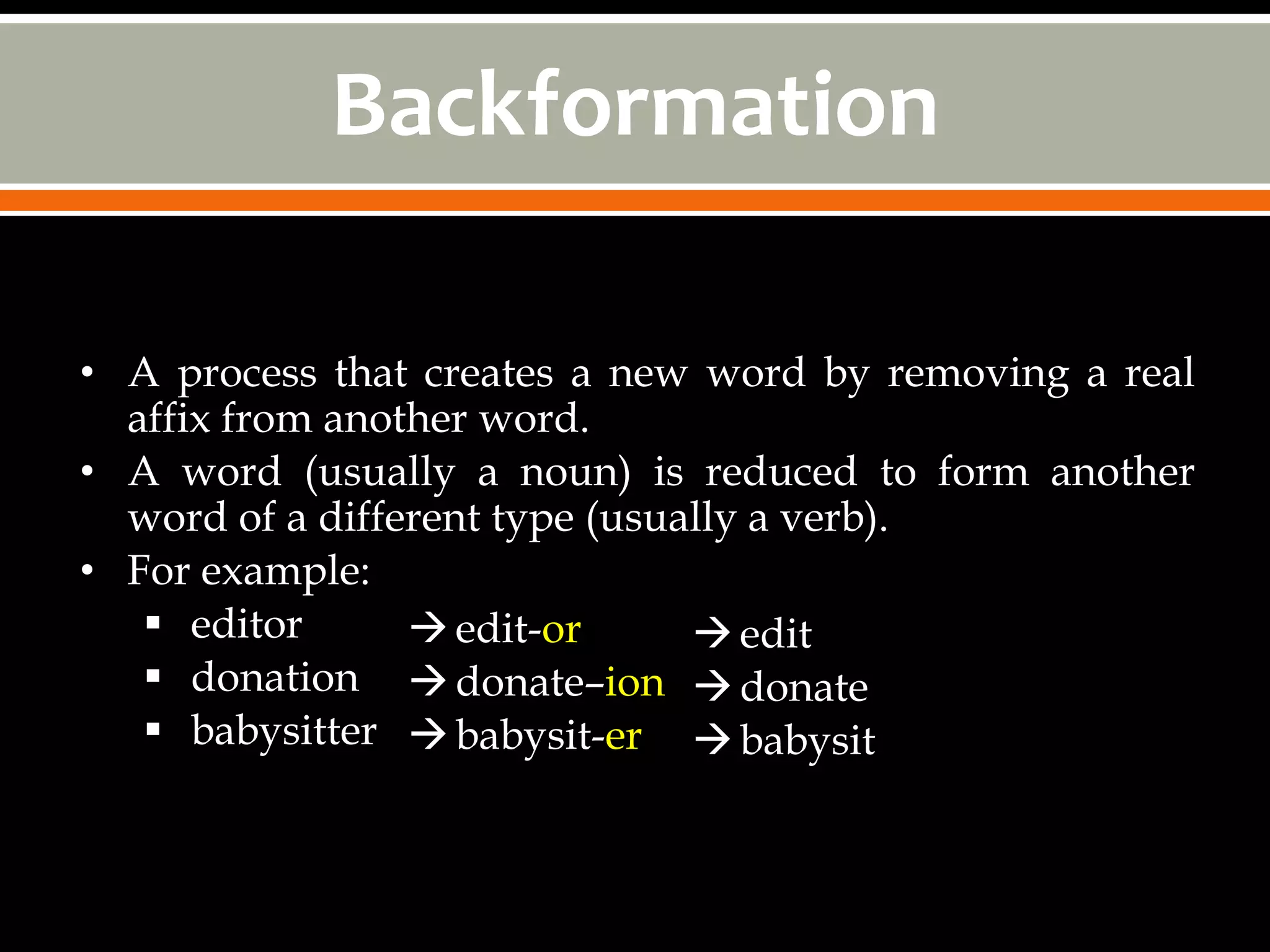 Backformation

• A process that creates a new word by removing a real
  affix from another word.
• A word (usually a noun) is reduced to form another
  word of a different type (usually a verb).
• For example:
    editor       edit-or       edit
    donation  donate–ion  donate
    babysitter  babysit-er  babysit
 