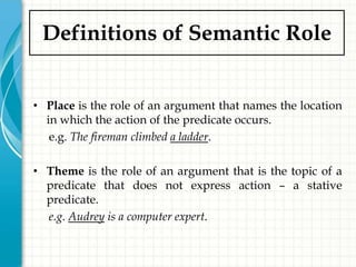 Definitions of Semantic Role


• Place is the role of an argument that names the location
  in which the action of the predicate occurs.
   e.g. The fireman climbed a ladder.

• Theme is the role of an argument that is the topic of a
  predicate that does not express action – a stative
  predicate.
  e.g. Audrey is a computer expert.
 