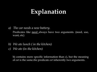 Explanation

a) The car needs a new battery.
   Predicates like need always have two arguments. (need, use,
   want, etc)


b) We ate lunch ( in the kitchen)
c) We ate (in the kitchen)

   b) contains more specific information than c), but the meaning
   of eat is the same.the predicate eat inherently two arguments.
 