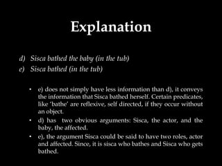 Explanation
d) Sisca bathed the baby (in the tub)
e) Sisca bathed (in the tub)

   •   e) does not simply have less information than d), it conveys
       the information that Sisca bathed herself. Certain predicates,
       like ‘bathe’ are reflexive, self directed, if they occur without
       an object.
   •   d) has two obvious arguments: Sisca, the actor, and the
       baby, the affected.
   •   e), the argument Sisca could be said to have two roles, actor
       and affected. Since, it is sisca who bathes and Sisca who gets
       bathed.
 