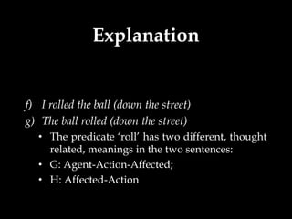 Explanation


f) I rolled the ball (down the street)
g) The ball rolled (down the street)
   • The predicate ‘roll’ has two different, thought
     related, meanings in the two sentences:
   • G: Agent-Action-Affected;
   • H: Affected-Action
 