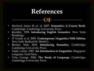 References
                              
•   Hurford, James R, et. al. 2007. Semantics: A Course Book.
    Cambridge: Cambridge University Press.
•   Kreidler. 1998. Introducing English Semantics. New York:
    Routledge.
•   O’ Grady et al. 2005. Contemporary Linguistics Fifth Edition.
    New York: Bedford St. Martin’s.
•   Riemer, Nick. 2010. Introducing Semantics. Cambridge:
    Cambridge University Press.
•   Todd, Loreto. 1987. An Introduction to Linguistics. Singapore.
    Longman: York Press.
•   Yule, George. 2006. The Study of Language. Cambridge:
    Cambridge University Press.
 