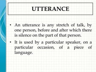 UTTERANCE

• An utterance is any stretch of talk, by
  one person, before and after which there
  is silence on the part of that person.
• It is used by a particular speaker, on a
  particular occasion, of a piece of
  language.
 