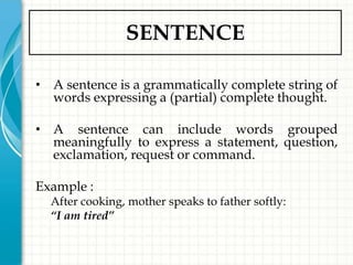 SENTENCE

• A sentence is a grammatically complete string of
  words expressing a (partial) complete thought.

• A sentence can include words grouped
  meaningfully to express a statement, question,
  exclamation, request or command.

Example :
  After cooking, mother speaks to father softly:
  “I am tired”
 