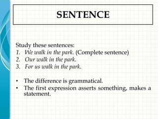 SENTENCE


Study these sentences:
1. We walk in the park. (Complete sentence)
2. Our walk in the park.
3. For us walk in the park.

• The difference is grammatical.
• The first expression asserts something, makes a
  statement.
 
