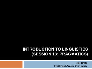 INTRODUCTION TO LINGUISTICS
    (SESSION 13: PRAGMATICS)
                              Edi Brata
             Mathl’aul Anwar University
 