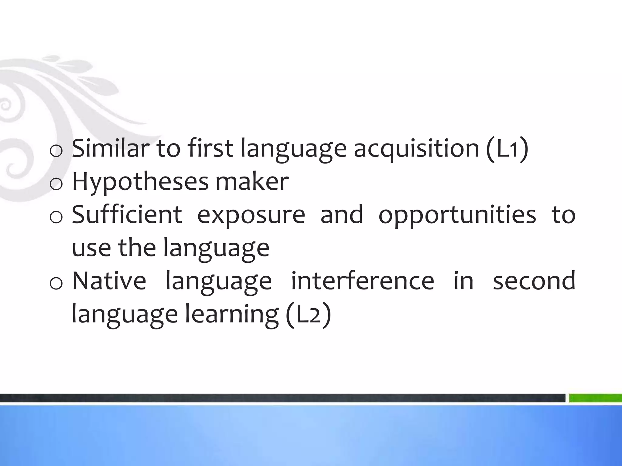 o Similar to first language acquisition (L1)
o Hypotheses maker
o Sufficient exposure and opportunities to
  use the language
o Native language interference in second
  language learning (L2)
 
