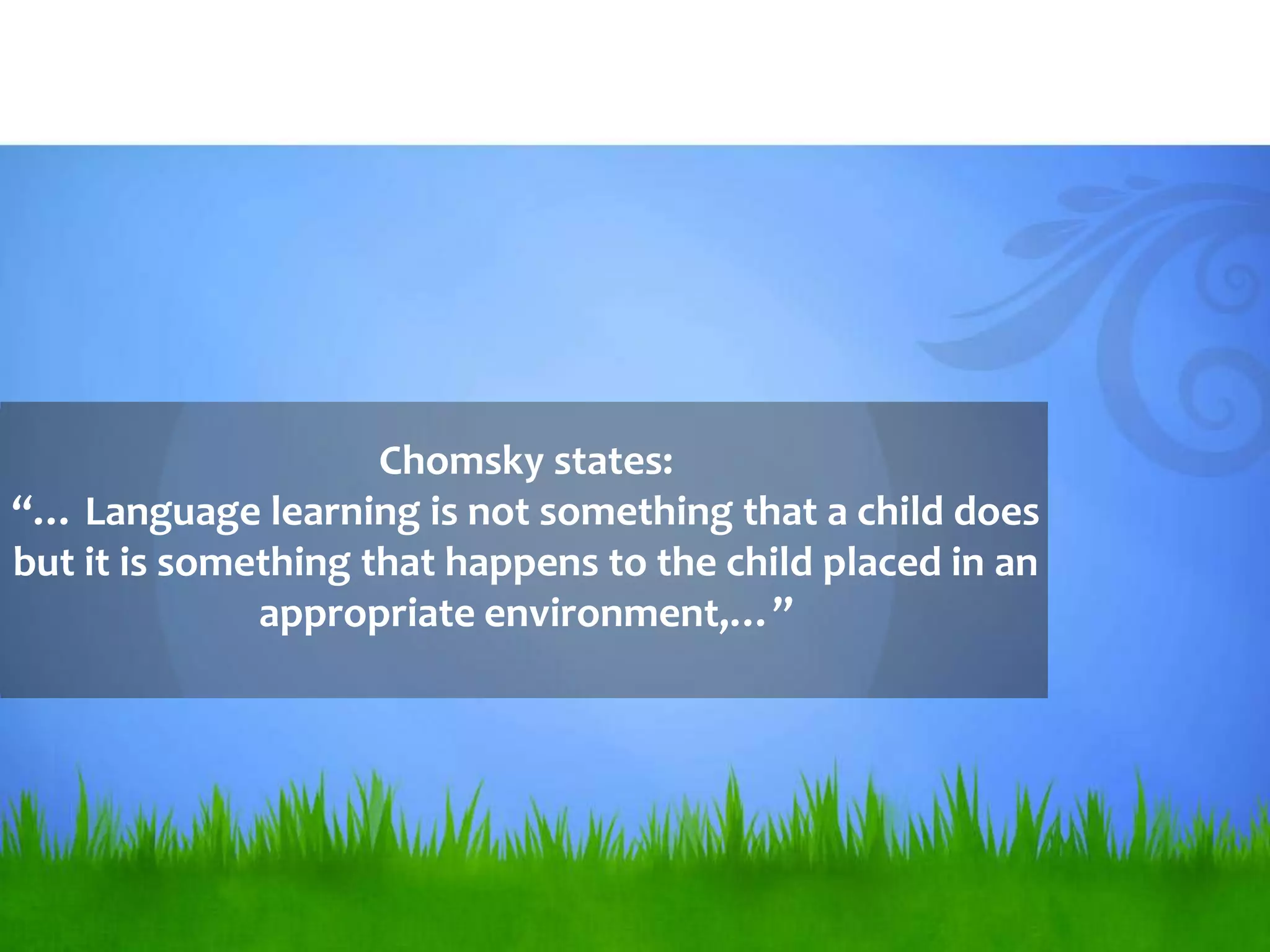 Chomsky states:
“… Language learning is not something that a child does
but it is something that happens to the child placed in an
              appropriate environment,…”
 