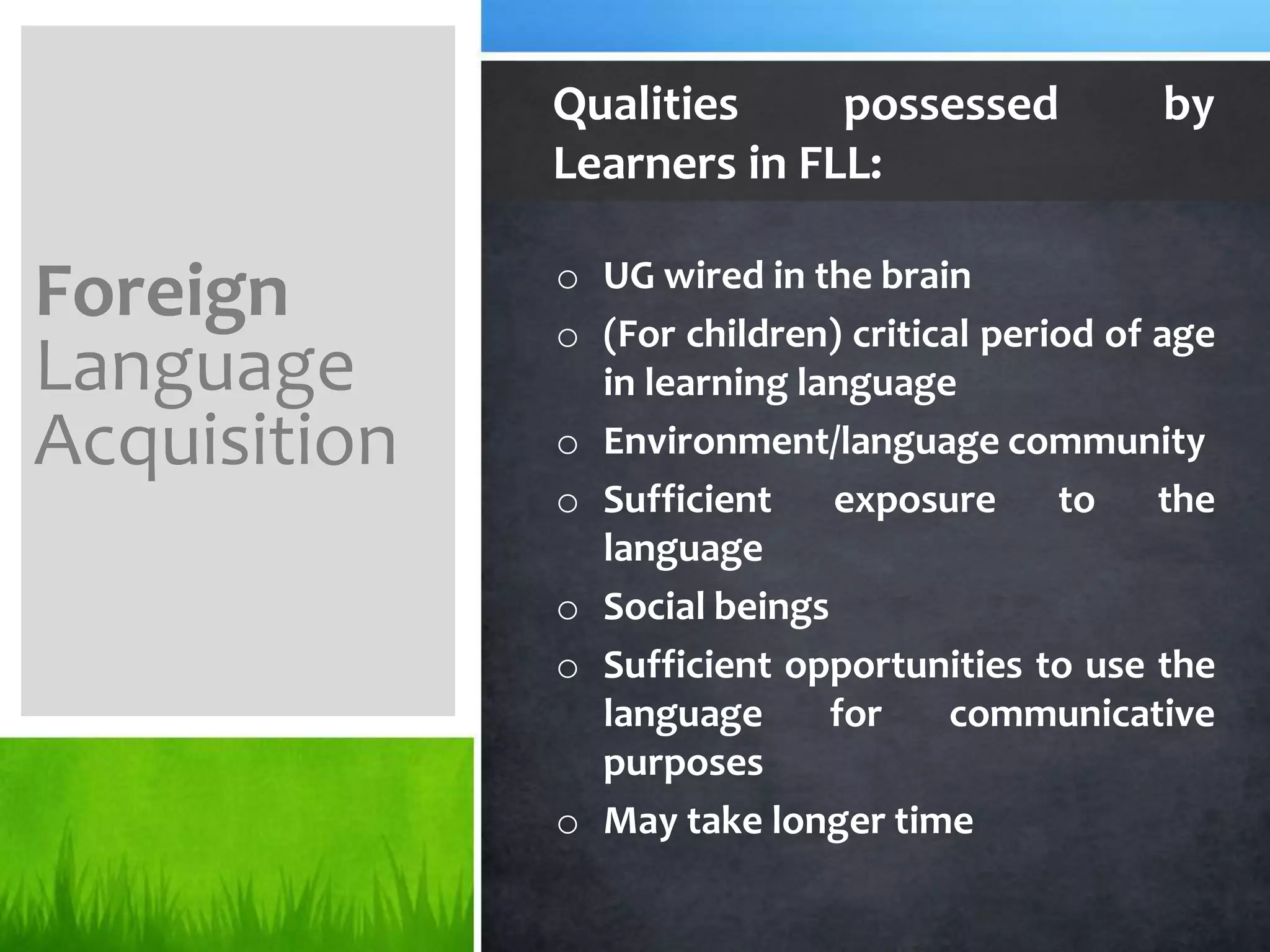 Qualities     possessed            by
              Learners in FLL:

              o UG wired in the brain
Foreign       o (For children) critical period of age
Language        in learning language
Acquisition   o Environment/language community
              o Sufficient    exposure      to    the
                language
              o Social beings
              o Sufficient opportunities to use the
                language      for    communicative
                purposes
              o May take longer time
 